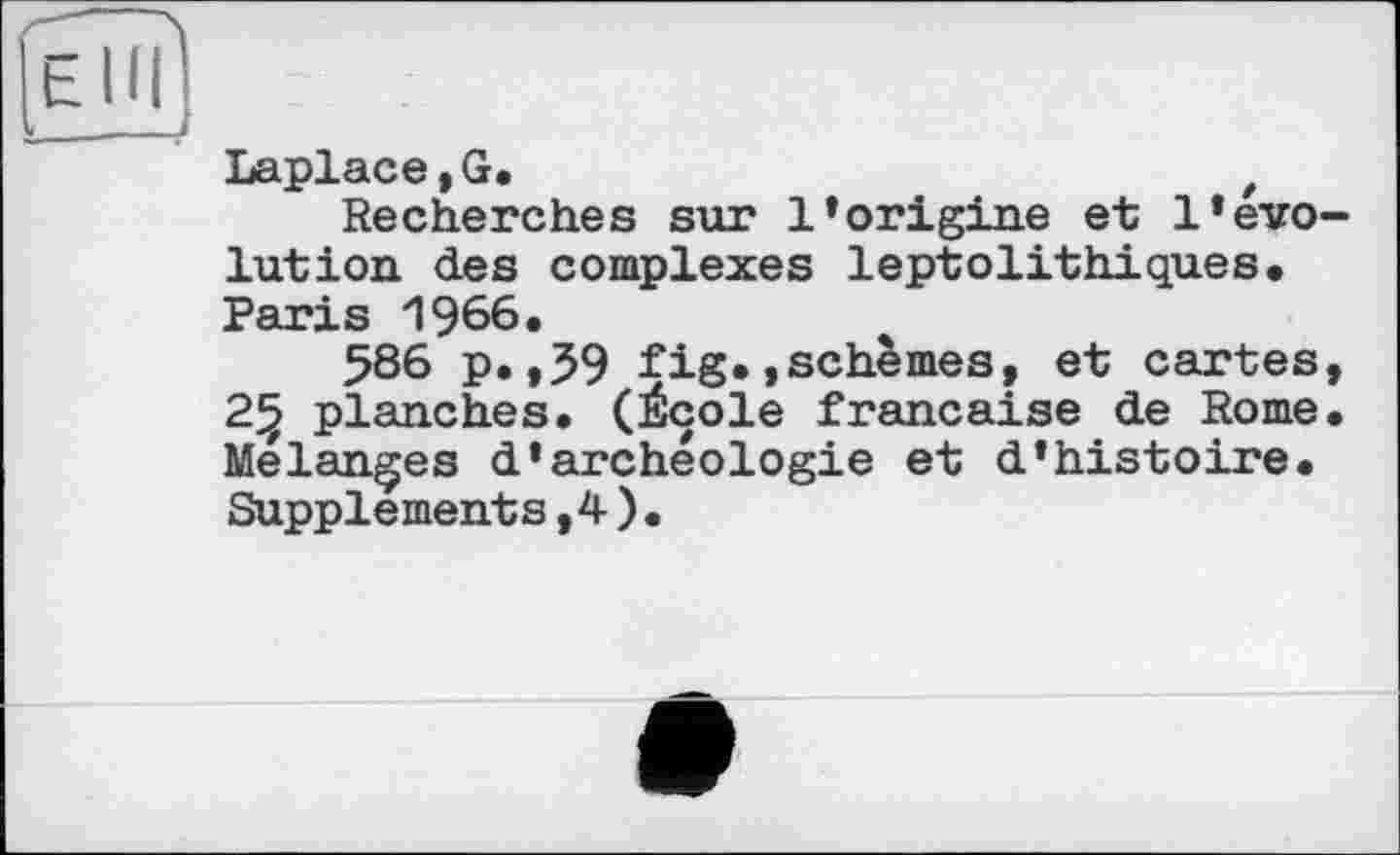 ﻿[ehïI
Laplace,G.	f
Recherches sur l’origine et l’évolution des complexes leptolithiques. Paris 1966.
586 p. ,59 fig.,schèmes, et cartes, 25 planches. (École française de Rome. Melanges d’archéologie et d’histoire. Supplements,4 ) .